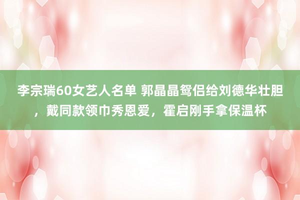 李宗瑞60女艺人名单 郭晶晶鸳侣给刘德华壮胆，戴同款领巾秀恩爱，霍启刚手拿保温杯