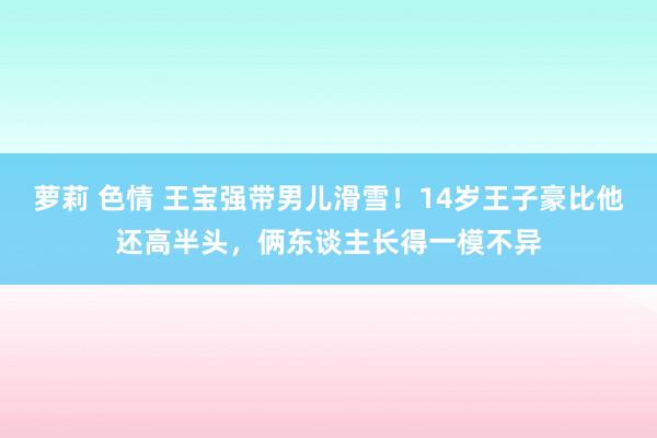 萝莉 色情 王宝强带男儿滑雪！14岁王子豪比他还高半头，俩东谈主长得一模不异