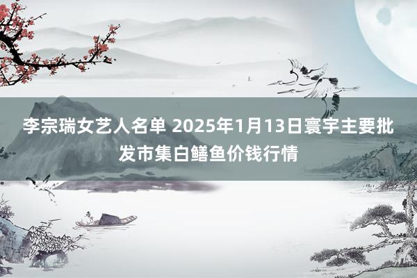 李宗瑞女艺人名单 2025年1月13日寰宇主要批发市集白鳝鱼价钱行情