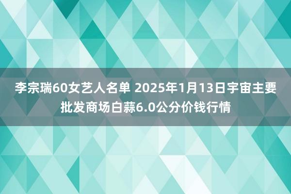 李宗瑞60女艺人名单 2025年1月13日宇宙主要批发商场白蒜6.0公分价钱行情