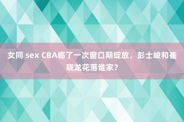 女同 sex CBA临了一次窗口期绽放，彭士峻和崔晓龙花落谁家？