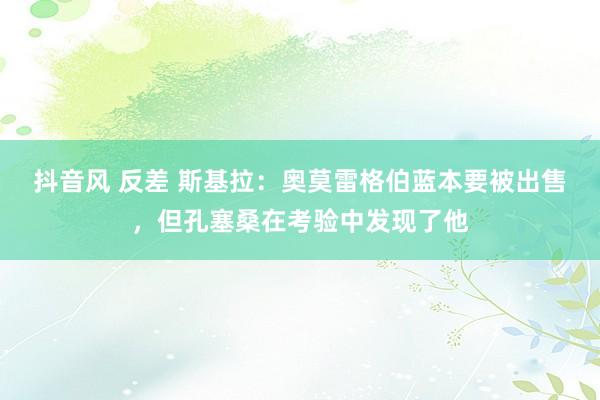 抖音风 反差 斯基拉：奥莫雷格伯蓝本要被出售，但孔塞桑在考验中发现了他