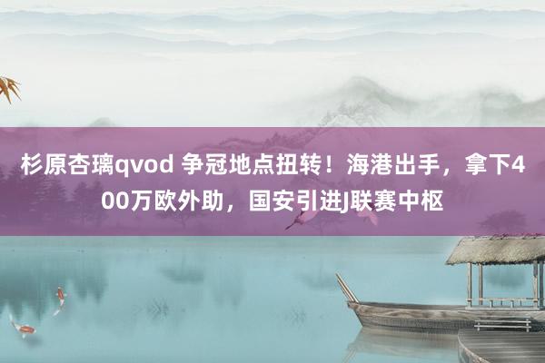 杉原杏璃qvod 争冠地点扭转！海港出手，拿下400万欧外助，国安引进J联赛中枢