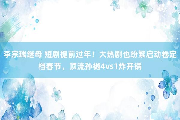 李宗瑞继母 短剧提前过年！大热剧也纷繁启动卷定档春节，顶流孙樾4vs1炸开锅