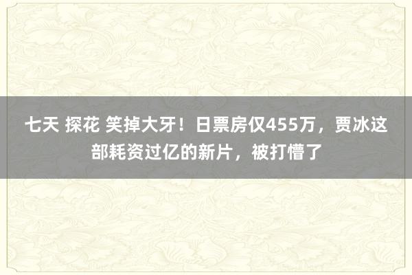 七天 探花 笑掉大牙！日票房仅455万，贾冰这部耗资过亿的新片，被打懵了