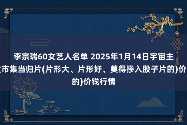 李宗瑞60女艺人名单 2025年1月14日宇宙主要批发市集当归片(片形大、片形好、莫得掺入股子片的)价钱行情