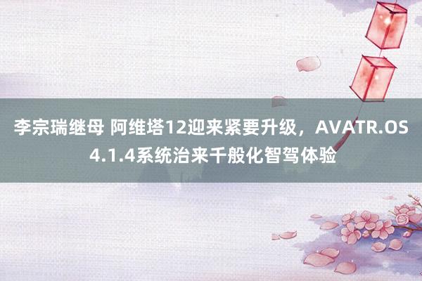 李宗瑞继母 阿维塔12迎来紧要升级，AVATR.OS 4.1.4系统治来千般化智驾体验