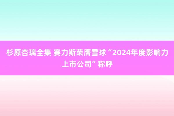 杉原杏璃全集 赛力斯荣膺雪球“2024年度影响力上市公司”称呼