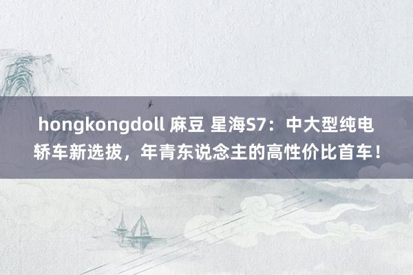 hongkongdoll 麻豆 星海S7：中大型纯电轿车新选拔，年青东说念主的高性价比首车！