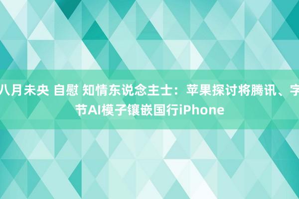 八月未央 自慰 知情东说念主士：苹果探讨将腾讯、字节AI模子镶嵌国行iPhone