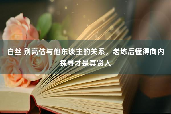 白丝 别高估与他东谈主的关系，老练后懂得向内探寻才是真贤人