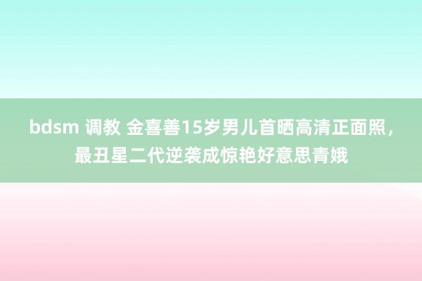 bdsm 调教 金喜善15岁男儿首晒高清正面照，最丑星二代逆袭成惊艳好意思青娥