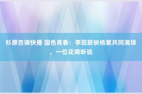 杉原杏璃快播 国色青春：李现联袂杨紫共同演绎，一位花商听说