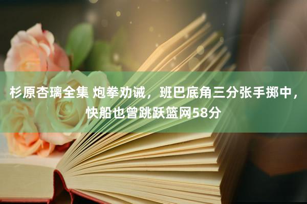 杉原杏璃全集 炮拳劝诫，班巴底角三分张手掷中，快船也曾跳跃篮网58分