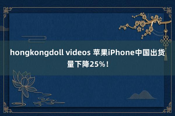 hongkongdoll videos 苹果iPhone中国出货量下降25%！