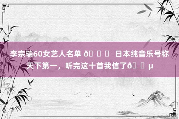 李宗瑞60女艺人名单 🌅 日本纯音乐号称天下第一，听完这十首我信了🎵