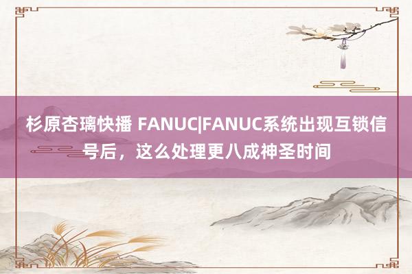 杉原杏璃快播 FANUC|FANUC系统出现互锁信号后，这么处理更八成神圣时间