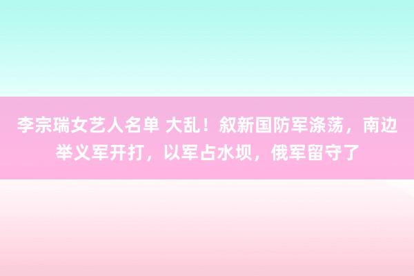 李宗瑞女艺人名单 大乱！叙新国防军涤荡，南边举义军开打，以军占水坝，俄军留守了