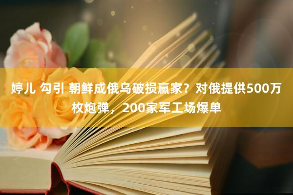 婷儿 勾引 朝鲜成俄乌破损赢家？对俄提供500万枚炮弹，200家军工场爆单