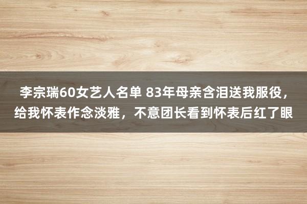 李宗瑞60女艺人名单 83年母亲含泪送我服役，给我怀表作念淡雅，不意团长看到怀表后红了眼