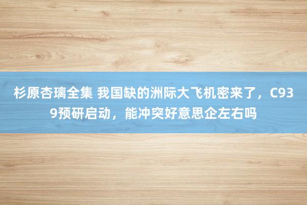 杉原杏璃全集 我国缺的洲际大飞机密来了，C939预研启动，能冲突好意思企左右吗